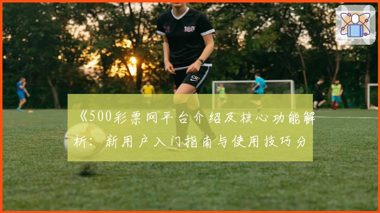 《500彩票网平台介绍及核心功能解析：新用户入门指南与使用技巧分享》