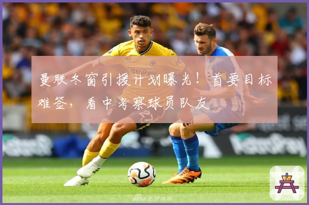 曼联冬窗引援计划曝光！首要目标难签，看中考察球员队友