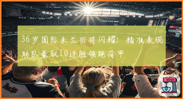 36岁国际米兰旧将闪耀：精准表现助队豪取10连胜领跑荷甲