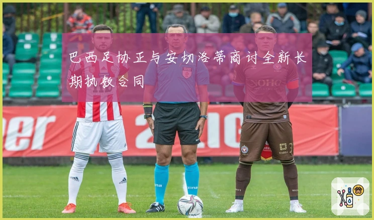 巴西足协正与安切洛蒂商讨全新长期执教合同