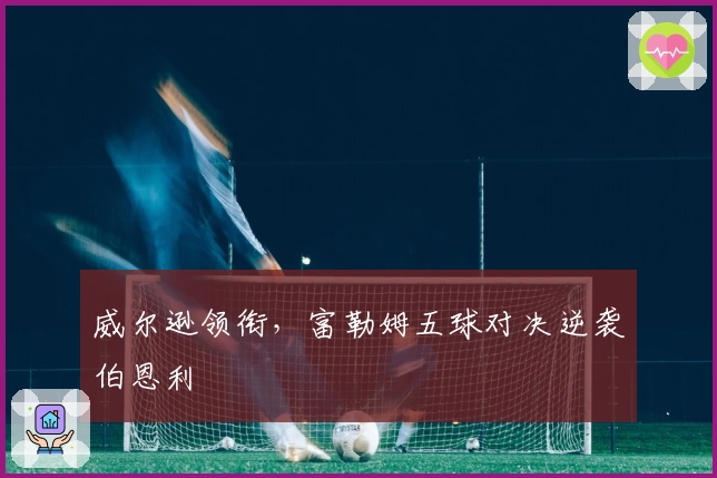 威尔逊领衔，富勒姆五球对决逆袭伯恩利