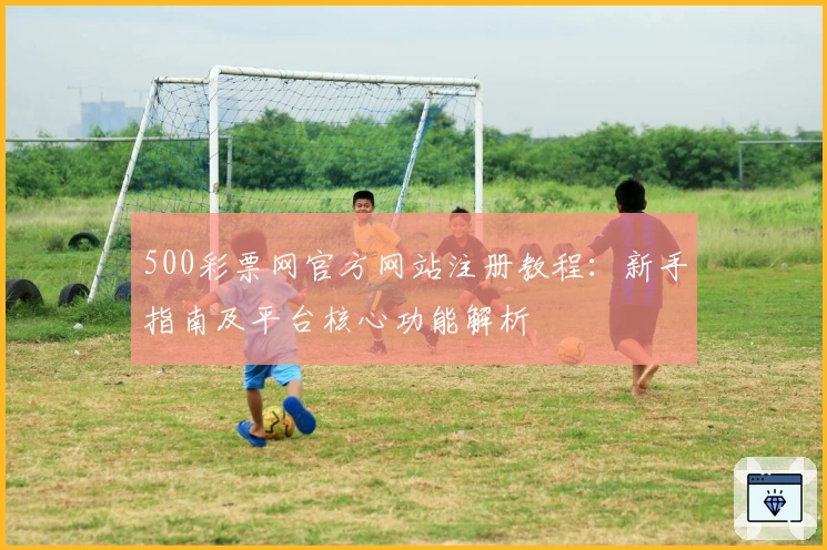 500彩票网官方网站注册教程:新手指南及平台核心功能解析