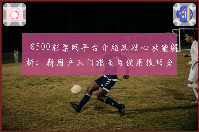 《500彩票网平台介绍及核心功能解析：新用户入门指南与使用技巧分享》