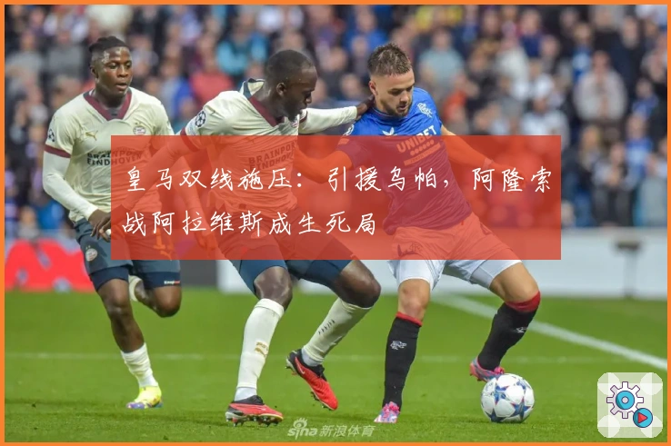 皇马双线施压：引援乌帕，阿隆索战阿拉维斯成生死局