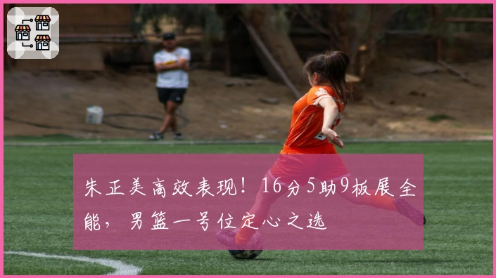 朱正美高效表现！16分5助9板展全能，男篮一号位定心之选