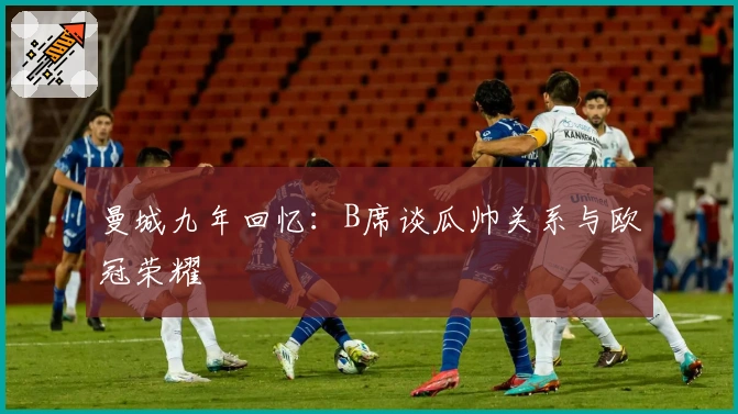 曼城九年回忆：B席谈瓜帅关系与欧冠荣耀