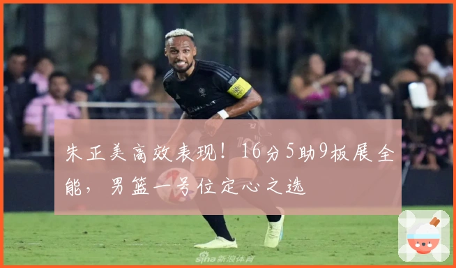 朱正美高效表现！16分5助9板展全能，男篮一号位定心之选