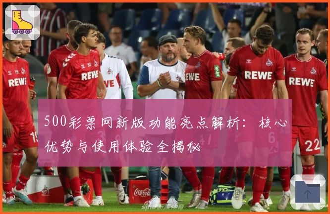 500彩票网新版功能亮点解析：核心优势与使用体验全揭秘
