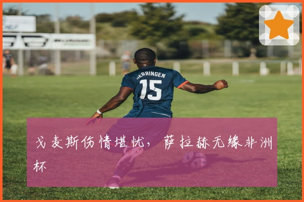 戈麦斯伤情堪忧，萨拉赫无缘非洲杯