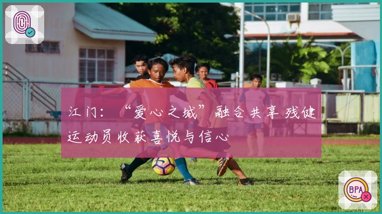 江门：“爱心之城”融合共享 残健运动员收获喜悦与信心