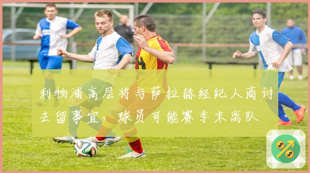 利物浦高层将与萨拉赫经纪人商讨去留事宜，球员可能赛季末离队