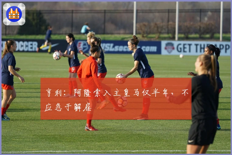 亨利：阿隆索入主皇马仅半年，不应急于解雇