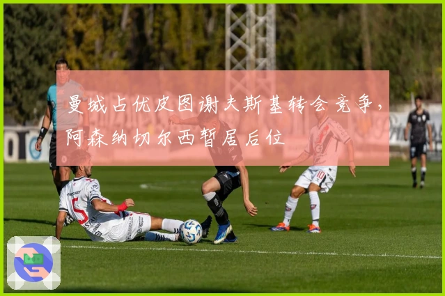 曼城占优皮图谢夫斯基转会竞争，阿森纳切尔西暂居后位