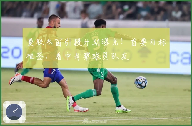 曼联冬窗引援计划曝光！首要目标难签，看中考察球员队友