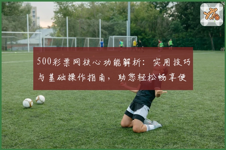500彩票网核心功能解析:实用技巧与基础操作指南,助您轻松畅享便捷服务